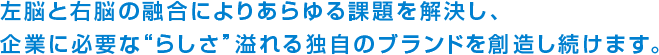 左脳と右脳の融合によりあらゆる課題を解決し、企業に必要な“らしさ”溢れる独自のブランドを創造し続けます。