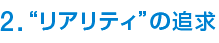 2. “リアリティ”の追求